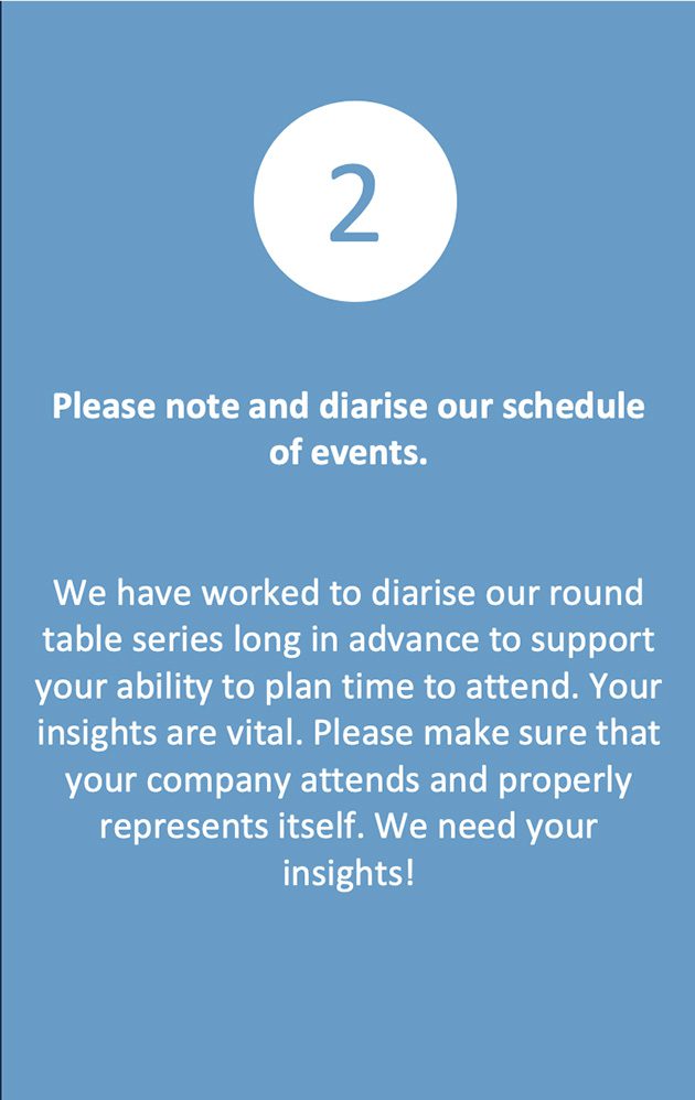 We have worked to diarise our round table series long in advance to support your ability to plan time to attend. Your insights are vital. Please make sure that your company attends and properly represents itself. We need your insights!