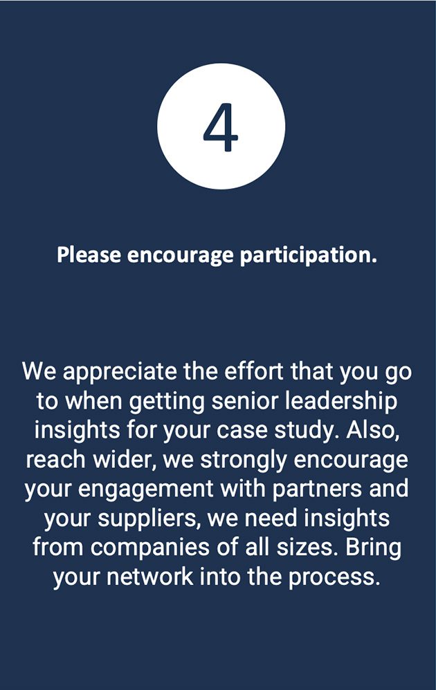 We appreciate the effort that you go to when getting senior leadership insights for your case study. Also, reach wider, we strongly encourage your engagement with partners and your suppliers, we need insights from companies of all sizes. Bring your network into the process.
