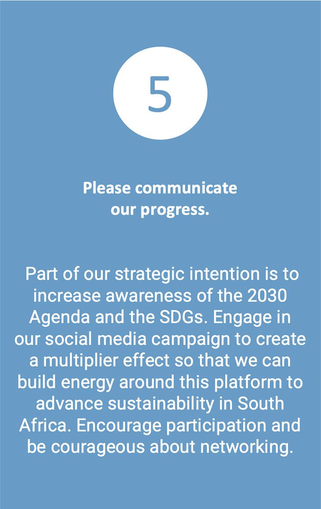 Part of our strategic intention is to increase awareness of the 2030 Agenda and the SDGs. Engage in our social media campaign to create a multiplier effect so that we can build energy around this platform to advance sustainability in South Africa. Encourage participation and be courageous about networking.